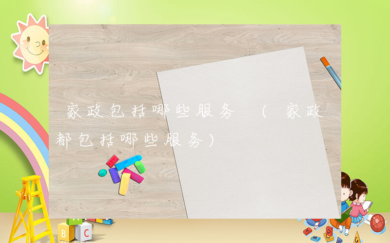 家政包括哪些服务 (家政都包括哪些服务)